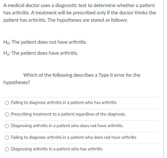 A medical doctor uses a diagnostic test to determine whether a patient
has arthritis. A treatment will be prescribed only if the doctor thinks the
patient has arthritis. The hypotheses are stated as follows:
Ho: The patient does not have arthritis.
H3: The patient does have arthritis.
Which of the following describes a Type Il error for the
hypotheses?
O Failing to diagnose arthritis in a patient who has arthritis.
Prescribing treatment to a patient regardless of the diagnosis.
O Diagnosing arthritis in a patient who does not have arthritis.
O Failing to diagnose arthritis in a patient who does not have arthritis
O Diagnosing arthritis in a patient who has arthritis
