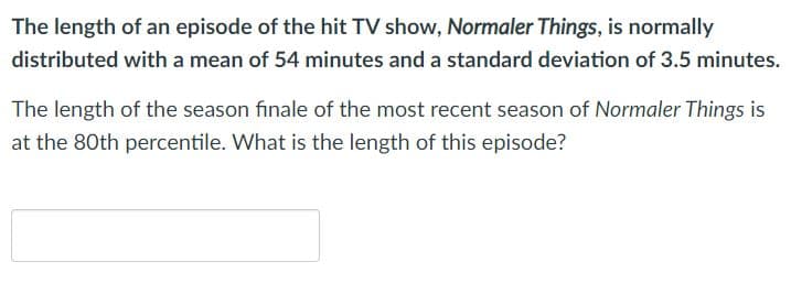 The length of an episode of the hit TV show, Normaler Things, is normally
distributed with a mean of 54 minutes and a standard deviation of 3.5 minutes.
The length of the season finale of the most recent season of Normaler Things is
at the 80th percentile. What is the length of this episode?
