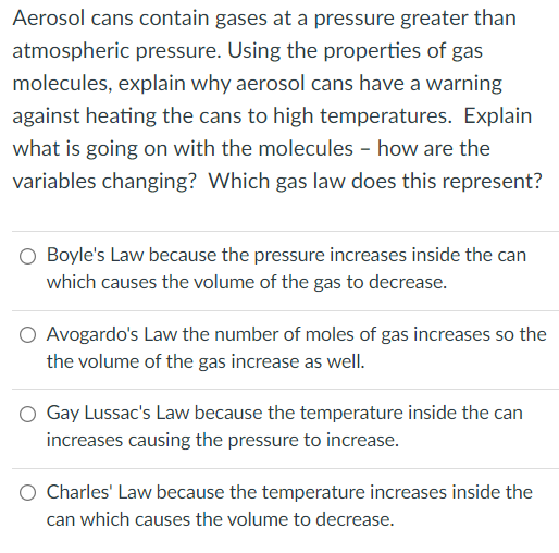 Aerosol cans contain gases at a pressure greater than
atmospheric pressure. Using the properties of gas
molecules, explain why aerosol cans have a warning
against heating the cans to high temperatures. Explain
what is going on with the molecules - how are the
variables changing? Which gas law does this represent?
O Boyle's Law because the pressure increases inside the can
which causes the volume of the gas to decrease.
O Avogardo's Law the number of moles of gas increases so the
the volume of the gas increase as welI.
O Gay Lussac's Law because the temperature inside the can
increases causing the pressure to increase.
O Charles' Law because the temperature increases inside the
can which causes the volume to decrease.
