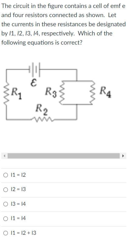 The circuit in the figure contains a cell of emf e
and four resistors connected as shown. Let
the currents in these resistances be designated
by 1, 12, 13, 14, respectively. Which of the
following equations is correct?
R3
R4
R1
R2
O 11 = 12
O 12 = 13
O 13 = 14
O 11 = 14
O 11 = 12 + 13
