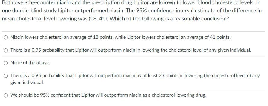 Both over-the-counter niacin and the prescription drug Lipitor are known to lower blood cholesterol levels. In
one double-blind study Lipitor outperformed niacin. The 95% confidence interval estimate of the difference in
mean cholesterol level lowering was (18, 41). Which of the following is a reasonable conclusion?
Niacin lowers cholesterol an average of 18 points, while Lipitor lowers cholesterol an average of 41 points.
O There is a 0.95 probability that Lipitor will outperform niacin in lowering the cholesterol level of any given individual.
O None of the above.
O There is a 0.95 probability that Lipitor will outperform niacin by at least 23 points in lowering the cholesterol level of any
given individual.
O We should be 95% confident that Lipitor will outperform niacin as a cholesterol-lowering drug.
