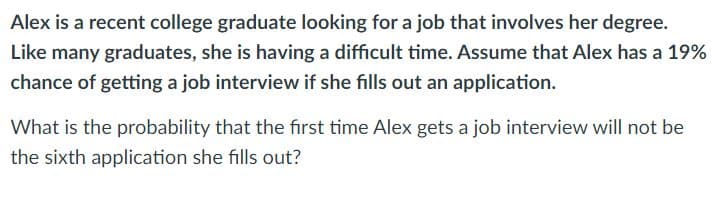 Alex is a recent college graduate looking for a job that involves her degree.
Like many graduates, she is having a difficult time. Assume that Alex has a 19%
chance of getting a job interview if she fills out an application.
What is the probability that the first time Alex gets a job interview will not be
the sixth application she fills out?
