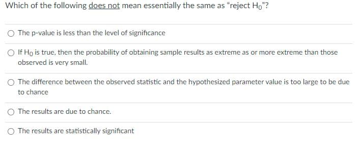 Which of the following does not mean essentially the same as "reject Ho"?
The p-value is less than the level of significance
O If Ho is true, then the probability of obtaining sample results as extreme as or more extreme than those
observed is very small.
The difference between the observed statistic and the hypothesized parameter value is too large to be due
to chance
O The results are due to chance.
O The results are statistically significant
