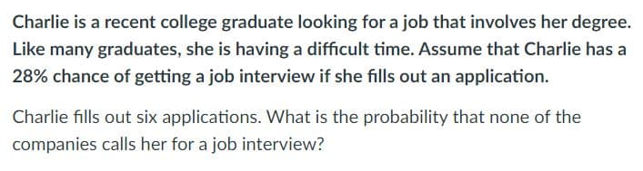Charlie is a recent college graduate looking for a job that involves her degree.
Like many graduates, she is having a difficult time. Assume that Charlie has a
28% chance of getting a job interview if she fills out an application.
Charlie fills out six applications. What is the probability that none of the
companies calls her for a job interview?
