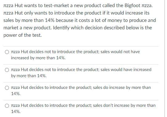 Nzza Hut wants to test-market a new product called the Bigfoot nzza.
Nzza Hut only wants to introduce the product if it would increase its
sales by more than 14% because it costs a lot of money to produce and
market a new product. Identify which decision described below is the
power of the test.
TIZZA Hut decides not to introduce the product; sales would not have
increased by more than 14%.
O Tzza Hut decides not to introduce the product; sales would have increased
by more than 14%.
TIzza Hut decides to introduce the product; sales do increase by more than
14%.
Izza Hut decides to introduce the product; sales don't increase by more than
14%.
