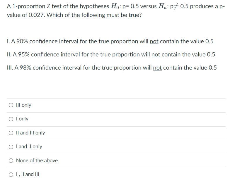 A 1-proportion Z test of the hypotheses Ho: p= 0.5 versus Ha: p# 0.5 produces a p-
value of 0.027. Which of the following must be true?
I. A 90% confidence interval for the true proportion will not contain the value 0.5
II. A 95% confidence interval for the true proportion will not contain the value 0.5
III. A 98% confidence interval for the true proportion will not contain the value 0.5
O Il only
O l only
O Il and III only
O l and Il only
O None of the above
O 1, Il and III
