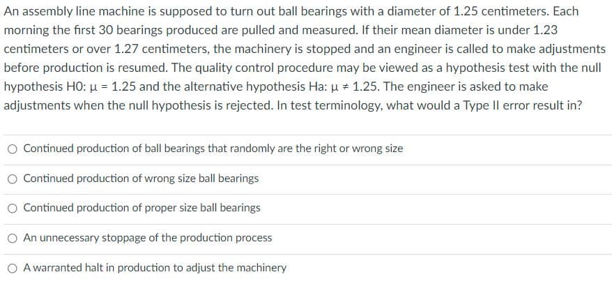 An assembly line machine is supposed to turn out ball bearings with a diameter of 1.25 centimeters. Each
morning the first 30 bearings produced are pulled and measured. If their mean diameter is under 1.23
centimeters or over 1.27 centimeters, the machinery is stopped and an engineer is called to make adjustments
before production is resumed. The quality control procedure may be viewed as a hypothesis test with the null
hypothesis HO: u = 1.25 and the alternative hypothesis Ha: u + 1.25. The engineer is asked to make
adjustments when the null hypothesis is rejected. In test terminology, what would a Type Il error result in?
O Continued production of ball bearings that randomly are the right or wrong size
O Continued production of wrong size ball bearings
O Continued production of proper size ball bearings
O An unnecessary stoppage of the production process
O A warranted halt in production to adjust the machinery
