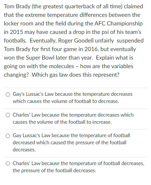 Tom Brady (the greatest quarterback of all time) claimed
that the extreme temperature differences between the
locker room and the field during the AFC Championship
in 2015 may have caused a drop in the psi of his team's
footballs. Eventually, Roger Goodell unfairly suspended
Tom Brady for first four game in 2016, but eventually
won the Super Bowl later than year. Explain what is
going on with the molecules - how are the variables
changing? Which gas law does this represent?
Gay's Lussac's Law because the temperature decreases
which causes the volume of football to decrease.
Charles' Law because the temperature decreases which
causes the volume of the football to increase.
Gay Lussac's Law because the temperature of football
decreased which caused the pressure of the football
decreases.
Charles' Law because the temperature of football decreases,
the pressure of the football decreases.
