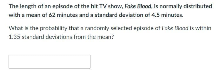 The length of an episode of the hit TV show, Fake Blood, is normally distributed
with a mean of 62 minutes and a standard deviation of 4.5 minutes.
What is the probability that a randomly selected episode of Fake Blood is within
1.35 standard deviations from the mean?
