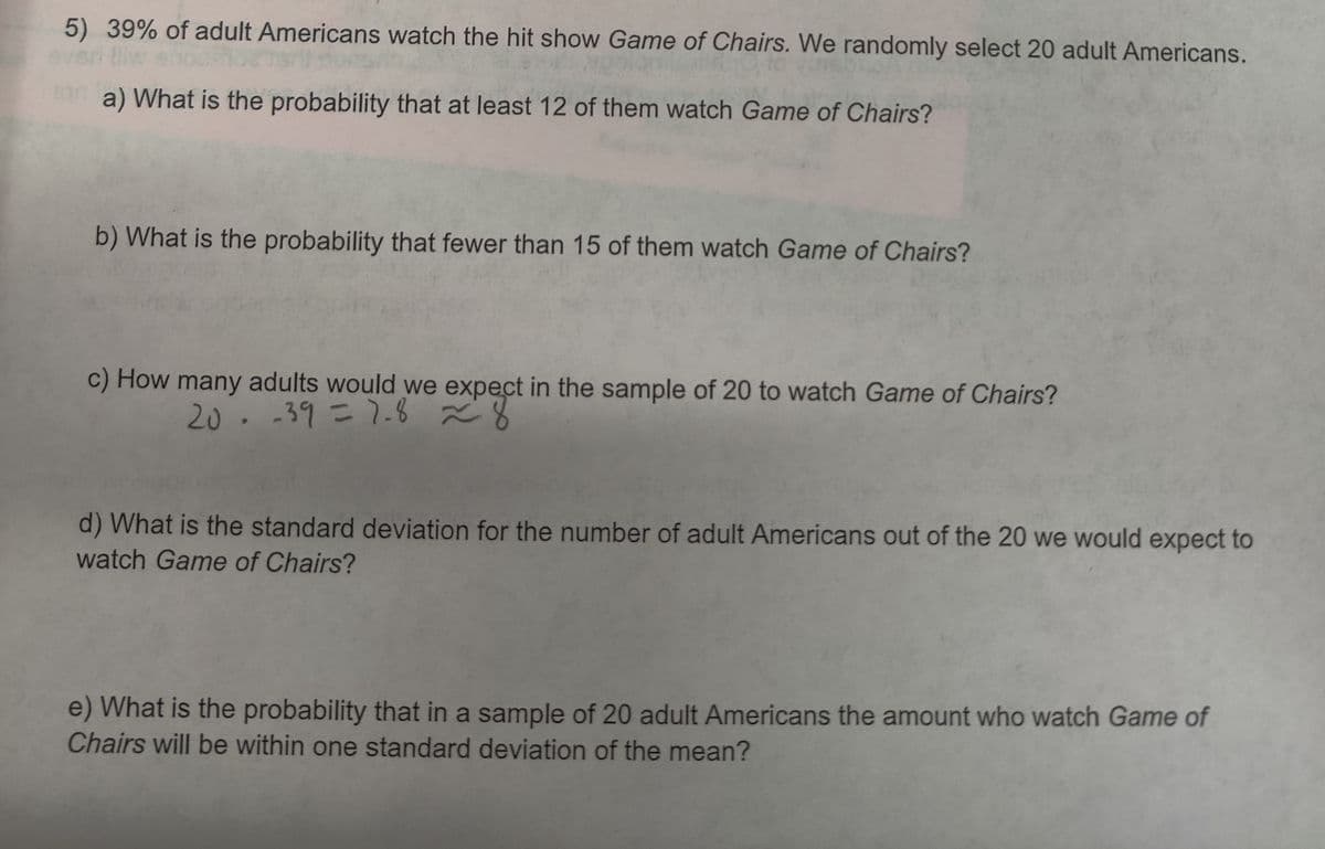 5) 39% of adult Americans watch the hit show Game of Chairs. We randomly select 20 adult Americans.
a) What is the probability that at least 12 of them watch Game of Chairs?
b) What is the probability that fewer than 15 of them watch Game of Chairs?
c) How many adults would we expect in the sample of 20 to watch Game of Chairs?
20.-39=7.8 ã8
d) What is the standard deviation for the number of adult Americans out of the 20 we would expect to
watch Game of Chairs?
e) What is the probability that in a sample of 20 adult Americans the amount who watch Game of
Chairs will be within one standard deviation of the mean?
