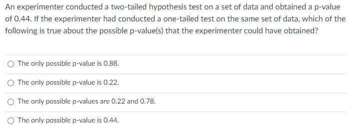 An experimenter conducted a two-tailed hypothesis test on a set of data and obtained a p-value
of 0.44. If the experimenter had conducted a one-tailed test on the same set of data, which of the
following is true about the possible p-value(s) that the experimenter could have obtained?
The only possible p-value is 0.88.
O The only possible p-value is 0.22.
O The only possible p-values are 0.22 and 0.78.
O The only possible p-value is 0.44.
