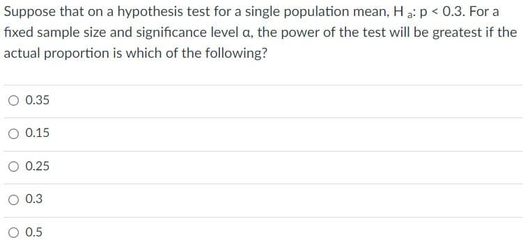 Suppose that on a hypothesis test for a single population mean, Ha: p < 0.3. For a
fixed sample size and significance level a, the power of the test will be greatest if the
actual proportion is which of the following?
0.35
O 0.15
O 0.25
O 0.3
O 0.5
