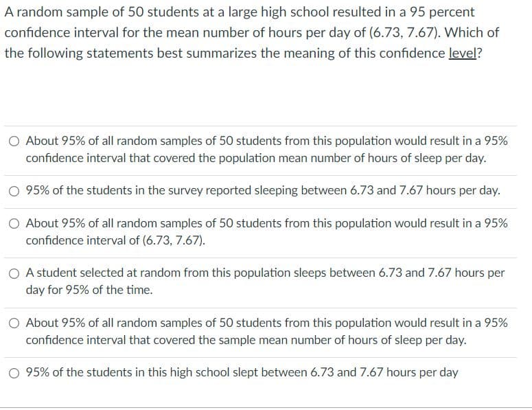 A random sample of 50 students at a large high school resulted in a 95 percent
confidence interval for the mean number of hours per day of (6.73, 7.67). Which of
the following statements best summarizes the meaning of this confidence level?
O About 95% of all random samples of 50 students from this population would result in a 95%
confidence interval that covered the population mean number of hours of sleep per day.
95% of the studets in the survey reported sleeping between 6.73 and 7.67 hours per day.
O About 95% of all random samples of 50 students from this population would result in a 95%
confidence interval of (6.73, 7.67).
A student selected at random from this population sleeps between 6.73 and 7.67 hours per
day for 95% of the time.
O About 95% of all random samples of 50 students from this population would result in a 95%
confidence interval that covered the sample mean number of hours of sleep per day.
O 95% of the students in this high school slept between 6.73 and 7.67 hours per day
