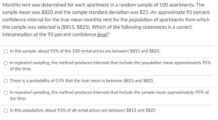 Monthly rent was determined for each apartment in a random sample of 100 apartments. The
sample mean was $820 and the sample standard deviation was $25. An approximate 95 percent
confidence interval for the true mean monthly rent for the population of apartments from which
this sample was selected is ($815, $825). Which of the following statements is a correct
interpretation of the 95 percent confidence level?
O In this sample, about 95% of the 100 rental prices are between $815 and $825.
O In repeated sampling, the method produces intervals that include the population mean approximately 95%
of the time.
There is a probability of 0.95 that the true mean is between $815 and $825.
O In repeated sampling, the method produces intervals that include the sample mean approximately 95% of
the time.
In this population, about 95% of all rental prices are between $815 and $825
