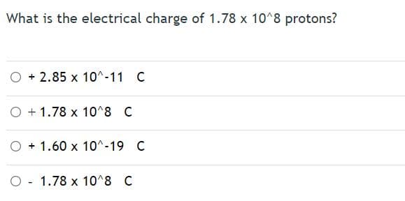 What is the electrical charge of 1.78 x 10^8 protons?
O + 2.85 x 10^-11 C
O + 1.78 x 10^8 C
O + 1.60 x 10^-19 C
O - 1.78 x 10^8 C
