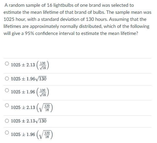 A random sample of 16 lightbulbs of one brand was selected to
estimate the mean lifetime of that brand of bulbs. The sample mean was
1025 hour, with a standard deviation of 130 hours. Assuming that the
lifetimes are approximately normally distributed, which of the following
will give a 95% confidence interval to estimate the mean lifetime?
O 1025 + 2.13
V16
(130)
O 1025 + 1.96/130
130
1025 土1.96
V16
1025 -E 2.13 (/
130
16
1025 土 2.13V130
130
1025 -E 1.96
(V15)

