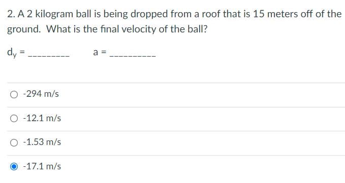 2. A 2 kilogram ball is being dropped from a roof that is 15 meters off of the
ground. What is the final velocity of the ball?
dy =
a =
O -294 m/s
O -12.1 m/s
O -1.53 m/s
-17.1 m/s
