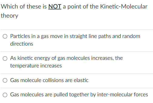 Which of these is NOT a point of the Kinetic-Molecular
theory
O Particles in a gas move in straight line paths and random
directions
O As kinetic energy of gas molecules increases, the
temperature increases
O Gas molecule collisions are elastic
Gas molecules are pulled together by inter-molecular forces
