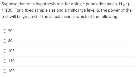 Suppose that on a hypothesis test for a single population mean, Ha: u
> 100. For a fixed sample size and significance level a, the power of the
test will be greatest if the actual mean is which of the following
O 90
80
105
110
O 100
