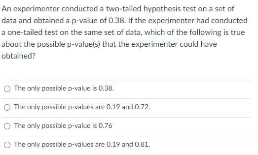 An experimenter conducted a two-tailed hypothesis test on a set of
data and obtained a p-value of 0.38. If the experimenter had conducted
a one-tailed test on the same set of data, which of the following is true
about the possible p-value(s) that the experimenter could have
obtained?
O The only possible p-value is 0.38.
O The only possible p-values are 0.19 and 0.72.
O The only possible p-value is 0.76
O The only possible p-values are 0.19 and 0.81.
