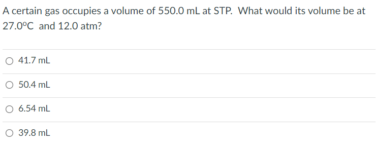 A certain gas occupies a volume of 550.0 mL at STP. What would its volume be at
27.0°C and 12.0 atm?
O 41.7 mL
O 50.4 mL
O 6.54 mL
O 39.8 mL
