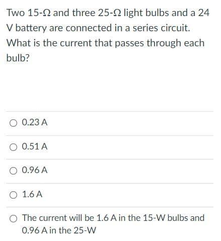 Two 15-2 and three 25-2 light bulbs and a 24
V battery are connected in a series circuit.
What is the current that passes through each
bulb?
O 0.23 A
O 0.51 A
O 0.96 A
O 1.6 A
O The current will be 1.6 A in the 15-W bulbs and
0.96 A in the 25-W
