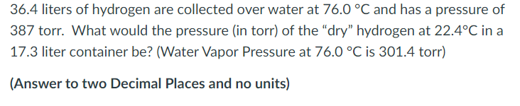 36.4 liters of hydrogen are collected over water at 76.0 °C and has a pressure of
387 torr. What would the pressure (in torr) of the "dry" hydrogen at 22.4°C in a
17.3 liter container be? (Water Vapor Pressure at 76.0 °C is 301.4 torr)
(Answer to two Decimal Places and no units)

