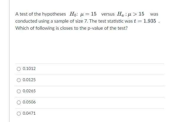 A test of the hypotheses Ho: u = 15 versus H. ; u > 15
conducted using a sample of size 7. The test statistic wast = 1.935 .
was
Which of following is closes to the p-value of the test?
0.1012
O 0.0125
0.0265
0.0506
O 0.0471
