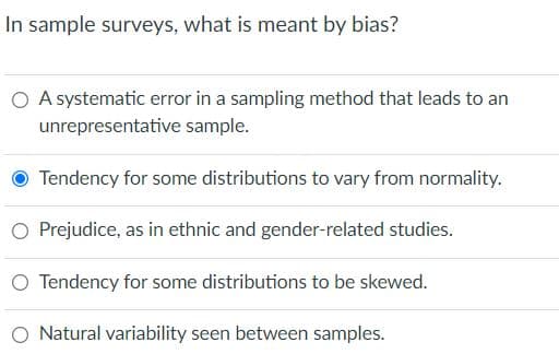 In sample surveys, what is meant by bias?
O A systematic error in a sampling method that leads to an
unrepresentative sample.
Tendency for some distributions to vary from normality.
O Prejudice, as in ethnic and gender-related studies.
O Tendency for some distributions to be skewed.
Natural variability seen between samples.
