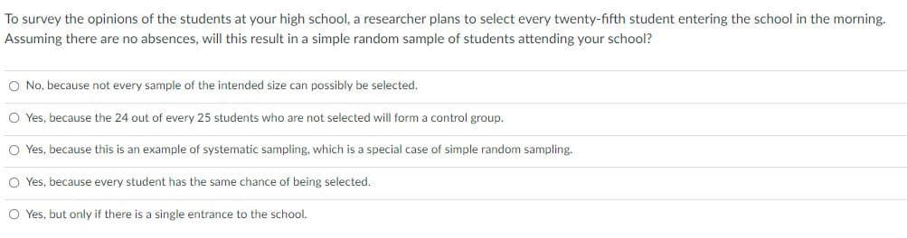 To survey the opinions of the students at your high school, a researcher plans to select every twenty-fifth student entering the school in the morning.
Assuming there are no absences, will this result in a simple random sample of students attending your school?
O No, because not every sample of the intended size can possibly be selected.
O Yes, because the 24 out of every 25 students who are not selected will form a control group.
O Yes, because this is an example of systematic sampling, which is a special case of simple random sampling.
O Yes, because every student has the same chance of being selected.
O Yes, but only if there is a single entrance to the school.
