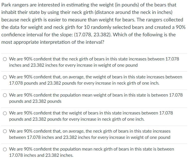 Park rangers are interested in estimating the weight (in pounds) of the bears that
inhabit their state by using their neck girth (distance around the neck in inches)
because neck girth is easier to measure than weight for bears. The rangers collected
the data for weight and neck girth for 10 randomly selected bears and created a 90%
confidence interval for the slope: (17.078, 23.382). Which of the following is the
most appropriate interpretation of the interval?
O We are 90% confident that the neck girth of bears in this state increases between 17.078
inches and 23.382 inches for every increase in weight of one pound
We are 90% confident that, on average, the weight of bears in this state increases between
17.078 pounds and 23.382 pounds for every increase in neck girth of one inch.
We are 90% confident the population mean weight of bears in this state is between 17.078
pounds and 23.382 pounds
O We are 90% confident that the weight of bears in this state increases between 17.078
pounds and 23.382 pounds for every increase in neck girth of one inch.
O We are 90% confident that, on average, the neck girth of bears in this state increases
between 17.078 inches and 23.382 inches for every increase in weight of one pound
O We are 90% confident the population mean neck girth of bears in this state is between
17.078 inches and 23.382 inches.
