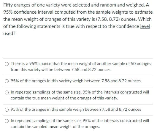 Fifty oranges of one variety were selected and random and weighed. A
95% confidence interval computed from the sample weights to estimate
the mean weight of oranges of this variety is (7.58, 8.72) ounces. Which
of the following statements is true with respect to the confidence level
used?
O There is a 95% chance that the mean weight of another sample of 50 oranges
from this variety will be between 7.58 and 8.72 ounces
O 95% of the oranges in this variety weigh between 7.58 and 8.72 ounces.
O In repeated samplings of the same size, 95% of the intervals constructed will
contain the true mean weight of the oranges of this variety.
O 95% of the oranges in this sample weigh between 7.58 and 8.72 ounces
O In repeated samplings of the same size, 95% of the intervals constructed will
contain the sampled mean weight of the oranges.
