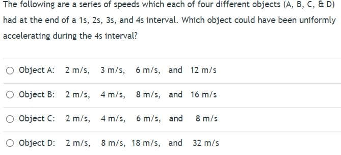 The following are a series of speeds which each of four different objects (A, B, C, & D)
had at the end of a 1s, 2s, 3s, and 4s interval. Which object could have been uniformly
accelerating during the 4s interval?
Object A: 2 m/s, 3 m/s,
6 m/s, and 12 m/s
Object B: 2 m/s, 4 m/s,
8 m/s, and 16 m/s
Object C: 2 m/s, 4 m/s,
6 m/s, and
8 m/s
Object D:
2 m/s, 8 m/s, 18 m/s, and 32 m/s
