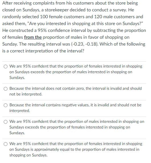 After receiving complaints from his customers about the store being
closed on Sundays, a storekeeper decided to conduct a survey. He
randomly selected 100 female customers and 120 male customers and
asked them, "Are you interested in shopping at this store on Sundays?"
He constructed a 95% confidence interval by subtracting the proportion
of females from the proportion of males in favor of shopping on
Sunday. The resulting interval was (-0.23, -0.18). Which of the following
is a correct interpretation of the interval?
We are 95% confident that the proportion of females interested in shopping
on Sundays exceeds the proportion of males interested in shopping on
Sundays.
Because the interval does not contain zero, the interval is invalid and should
not be interpreted.
O Because the interval contains negative values, it is invalid and should not be
interpreted.
O We are 95% confident that the proportion of males interested in shopping on
Sundays exceeds the proportion of females interested in shopping on
Sundays.
O We are 95% confident that the proportion of females interested in shopping
on Sundays is approximately equal to the proportion of males interested in
shopping on Sundays.
