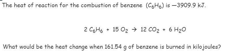 The heat of reaction for the combustion of benzene (C6H6) is –3909.9 kJ.
2 C6H6
15 O2 → 12 CO2 + 6 H20
What would be the heat change when 161.54 g of benzene is burned in kilojoules?

