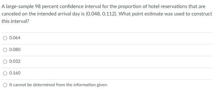 A large-sample 98 percent confidence interval for the proportion of hotel reservations that are
canceled on the intended arrival day is (0.048, 0.112). What point estimate was used to construct
this interval?
O 0.064
0.080
0.032
O 0.160
O It cannot be determined from the information given
