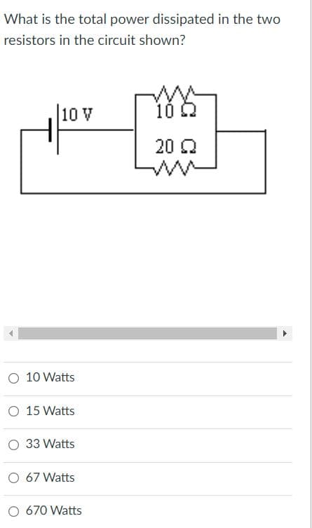 What is the total power dissipated in the two
resistors in the circuit shown?
10 V
10 2
20 Q
O 10 Watts
O 15 Watts
O 33 Watts
O 67 Watts
O 670 Watts
