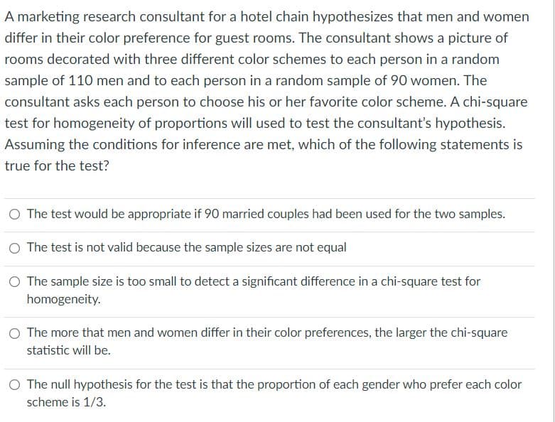 A marketing research consultant for a hotel chain hypothesizes that men and women
differ in their color preference for guest rooms. The consultant shows a picture of
rooms decorated with three different color schemes to each person in a random
sample of 110 men and to each person in a random sample of 90 women. The
consultant asks each person to choose his or her favorite color scheme. A chi-square
test for homogeneity of proportions will used to test the consultant's hypothesis.
Assuming the conditions for inference are met, which of the following statements is
true for the test?
O The test would be appropriate if 90 married couples had been used for the two samples.
O The test is not valid because the sample sizes are not equal
O The sample size is too small to detect a significant difference in a chi-square test for
homogeneity.
O The more that men and women differ in their color preferences, the larger the chi-square
statistic will be.
O The null hypothesis for the test is that the proportion of each gender who prefer each color
scheme is 1/3.
