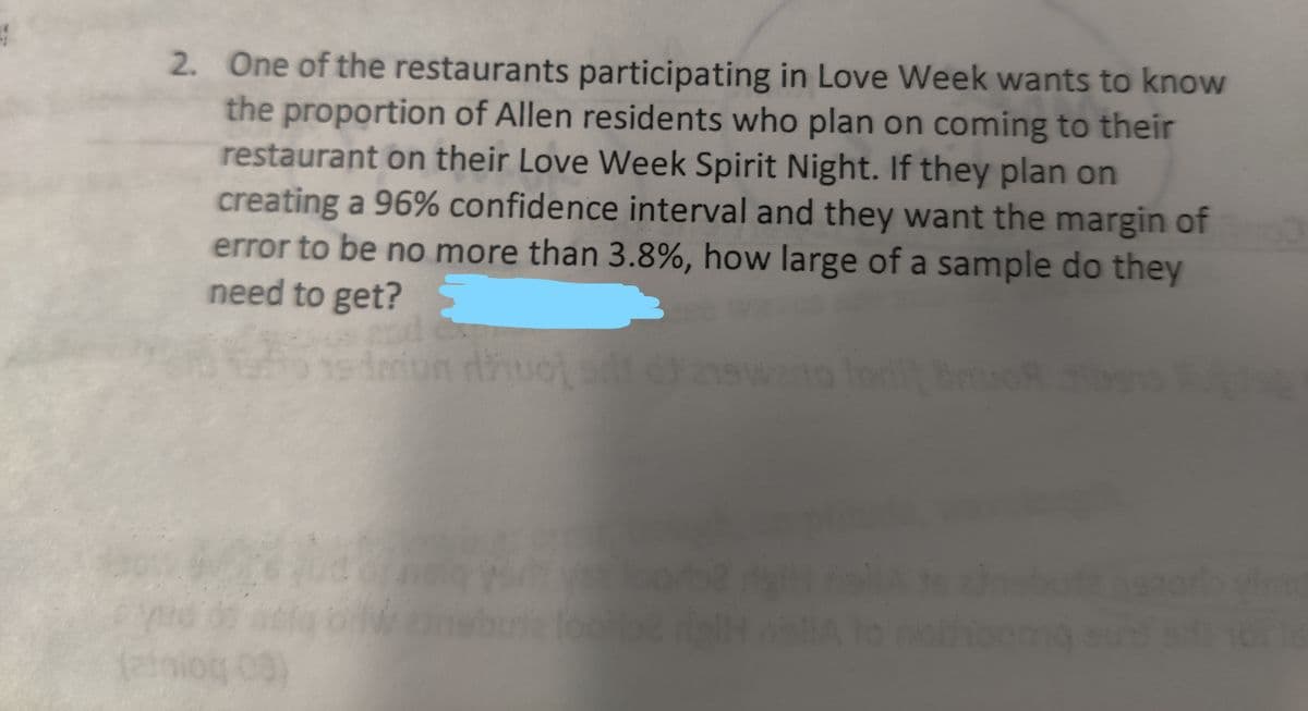 2. One of the restaurants participating in Love Week wants to know
proportion of Allen residents who plan on coming to their
restaurant on their Love Week Spirit Night. If they plan on
creating a 96% confidence interval and they want the margin of
error to be no more than 3.8%, how large of a sample do they
need to get?
the
lA lo nolh
