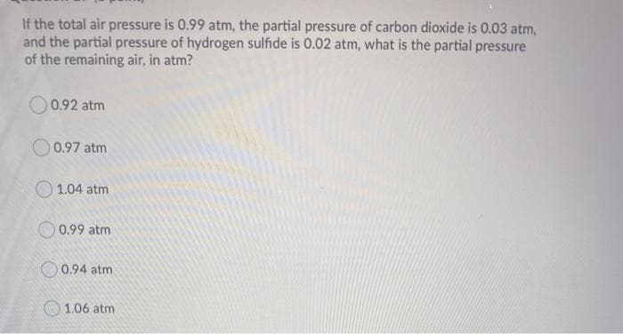 If the total air pressure is 0.99 atm, the partial pressure of carbon dioxide is 0.03 atm,
and the partial pressure of hydrogen sulfide is 0.02 atm, what is the partial pressure
of the remaining air, in atm?
O 0.92 atm
O0.97 atm
O 1.04 atm
O 0.99 atm
O 0.94 atm
1.06 atm
