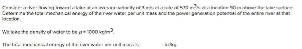 Consider a river flowing toward a lake at an average velocity of 3 m/s at a rate of 570 m s at a location 90 m above the lake surface.
Determine the total mechanical energy of the river water per unit mass and the power generation potential of the entire river at that
location.
We take the density of water to be p = 1000 kg/m3.
The total mechanical energy of the river water per unit mass is
kJ/kg.
