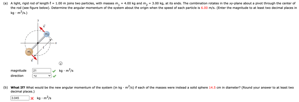 A light, rigid rod of length { = 1.00 m joins two particles, with masses m,
the rod (see figure below). Determine the angular momentum of the system about the origin when the speed of each particle is 6.00 m/s. (Enter the magnitude to at least two decimal places in
(а)
= 4.00 kg and
m2
3.00 kg, at its ends. The combination rotates in the xy-plane about a pivot through the center of
kg · m²/s.)
m2
magnitude
kg · m2/s
21
direction
+z
(b) What If? What would be the new angular momentum of the system (in kg • m/s) if each of the masses were instead a solid sphere 14.5 cm in diameter? (Round your answer to at least two
decimal places.)
X kg • m'
m?/s
3.045
