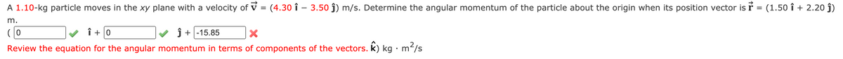 A 1.10-kg particle moves in the xy plane with a velocity of v = (4.30 î – 3.50 ĵ) m/s. Determine the angular momentum of the particle about the origin when its position vector is ŕ = (1.50 î + 2.20 ĵ)
m.
(0
î + 0
ĵ + |-15.85
Review the equation for the angular momentum in terms of components of the vectors. k) kg •m/s
