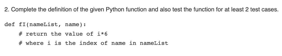 2. Complete the definition of the given Python function and also test the function for at least 2 test cases.
def fI(nameList, name) :
# return the value of i*6
# where i is the index of name in nameList
