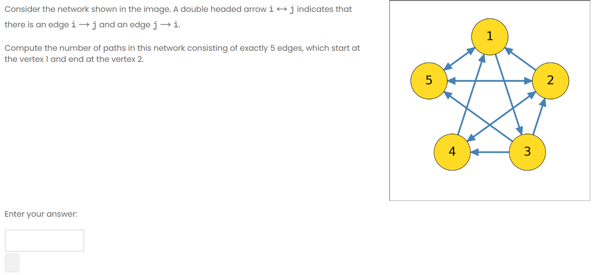 Consider the network shown in the image. A double headed arrow i →
•j indicates that
there is an edge i →j and an edge j → i.
1
Compute the number of paths in this network consisting of exactly 5 edges, which start at
the vertex 1 and end at the vertex 2.
2
4
3
Enter your answer:
