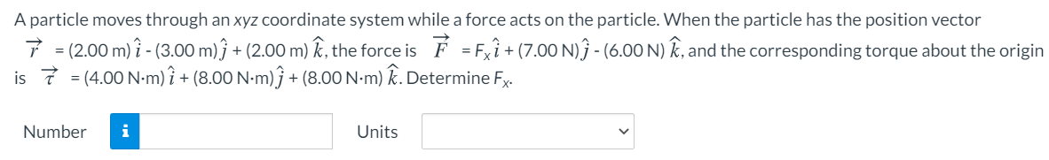 A particle moves through an xyz coordinate system while a force acts on the particle. When the particle has the position vector
7 = (2.00 m) î - (3.00 m) ĵ + (2.00 m) k, the force is É = Fxî + (7.00 N)ĵ - (6.00 N) k, and the corresponding torque about the origin
is 7 = (4.00 N-m) î + (8.00 N-m)ĵ + (8.00 N-m) Ê. Determine Fx.
Number
i
Units
