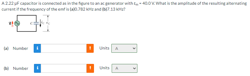 A 2.22 µF capacitor is connected as in the figure to an ac generator with Em = 40.0 V. What is the amplitude of the resulting alternating
current if the frequency of the emf is (a)0.782 kHz and (b)7.13 kHz?
(a) Number
tel
(b) Number i
ic vc
!
Units A
Units
A
>