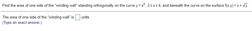 Find the area of one side of the "winding wall" standing orthogonally on the curve y = x?, 2sxs4, and beneath the curve on the surface f(x.y) =x+ Vy.
The area of one side of the "winding wall" is units.
(Type an exact answer.)

