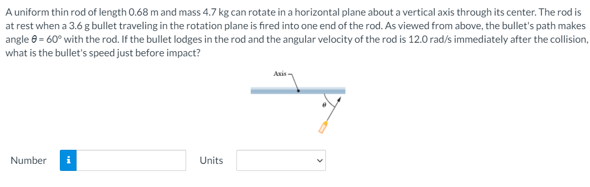 A uniform thin rod of length 0.68 m and mass 4.7 kg can rotate in a horizontal plane about a vertical axis through its center. The rod is
at rest when a 3.6 g bullet traveling in the rotation plane is fired into one end of the rod. As viewed from above, the bullet's path makes
angle 0 = 60° with the rod. If the bullet lodges in the rod and the angular velocity of the rod is 12.0 rad/s immediately after the collision,
what is the bullet's speed just before impact?
Axis
Number
i
Units
