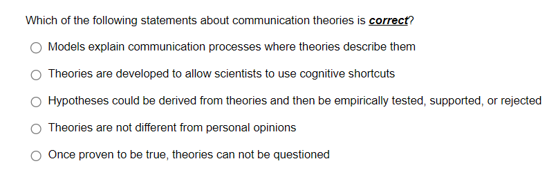 Which of the following statements about communication theories is correct?
Models explain communication processes where theories describe them
Theories are developed to allow scientists to use cognitive shortcuts
Hypotheses could be derived from theories and then be empirically tested, supported, or rejected
Theories are not different from personal opinions
Once proven to be true, theories can not be questioned